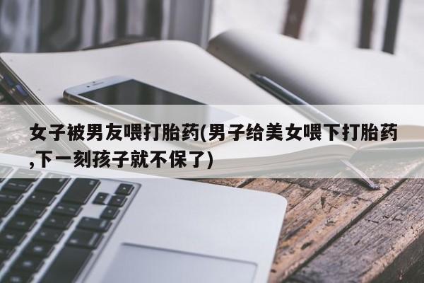 药流药怎么购买女子被男友喂打胎药(男子给美女喂下打胎药,下一刻孩子就不保了)
