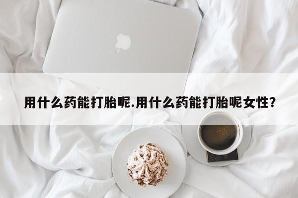 药流药怎么购买用什么药能打胎呢.用什么药能打胎呢女性？