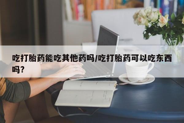 药流药怎么购买吃打胎药能吃其他药吗/吃打胎药可以吃东西吗?