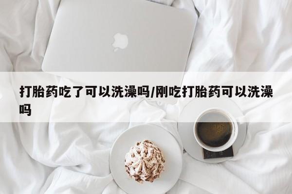 药流药怎么购买打胎药吃了可以洗澡吗/刚吃打胎药可以洗澡吗