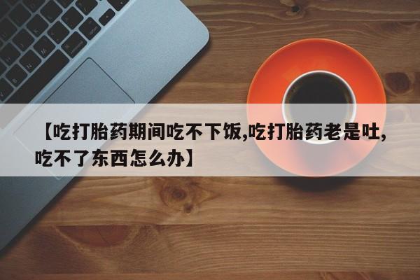 药流药怎么购买【吃打胎药期间吃不下饭,吃打胎药老是吐,吃不了东西怎么办】