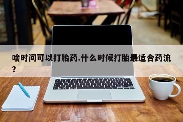 药流药怎么购买啥时间可以打胎药.什么时候打胎最适合药流？