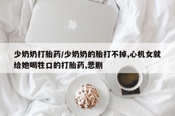 药流药怎么购买少奶奶打胎药/少奶奶的胎打不掉,心机女就给她喝牲口的打胎药,悲剧