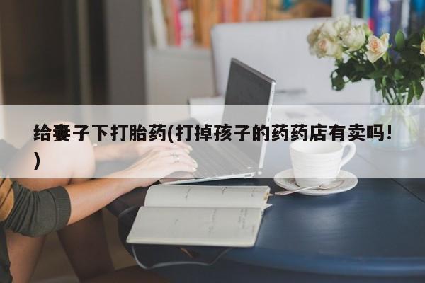 药流药怎么购买给妻子下打胎药(打掉孩子的药药店有卖吗!)