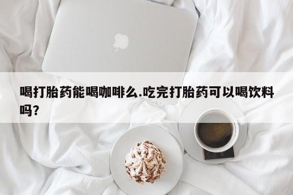 药流药怎么购买喝打胎药能喝咖啡么.吃完打胎药可以喝饮料吗？
