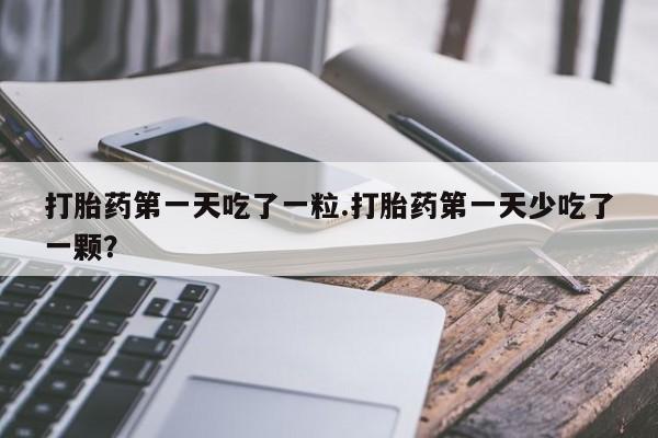 药流药怎么购买打胎药第一天吃了一粒.打胎药第一天少吃了一颗？
