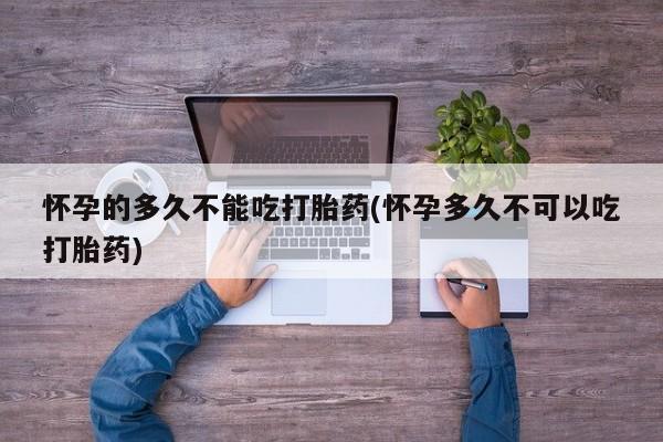 药流药怎么购买怀孕的多久不能吃打胎药(怀孕多久不可以吃打胎药)