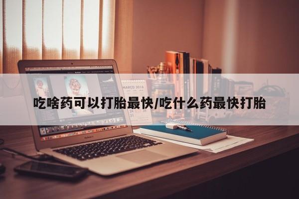 药流药怎么购买吃啥药可以打胎最快/吃什么药最快打胎