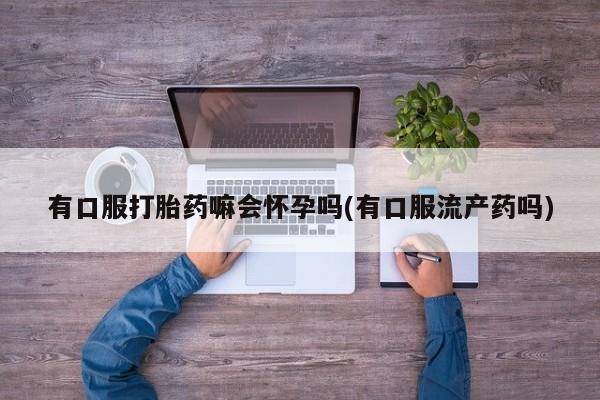 药流药怎么购买有口服打胎药嘛会怀孕吗(有口服流产药吗)