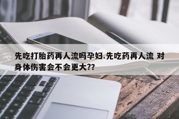 药流药怎么购买先吃打胎药再人流吗孕妇.先吃药再人流 对身体伤害会不会更大?？