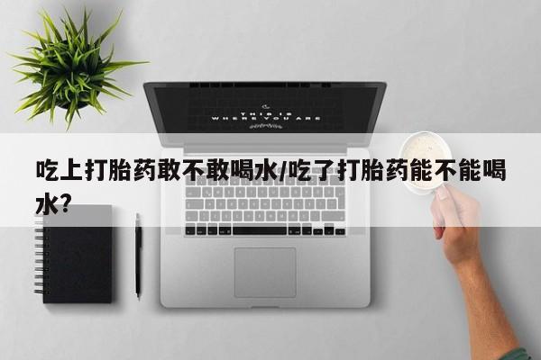 药流药怎么购买吃上打胎药敢不敢喝水/吃了打胎药能不能喝水?