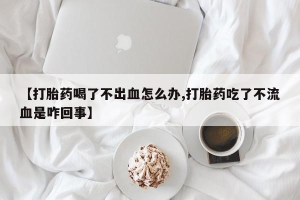 药流药怎么购买【打胎药喝了不出血怎么办,打胎药吃了不流血是咋回事】