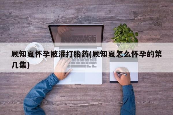 药流药怎么购买顾知夏怀孕被灌打胎药(顾知夏怎么怀孕的第几集)