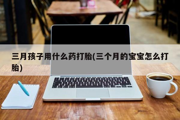 药流药怎么购买三月孩子用什么药打胎(三个月的宝宝怎么打胎)