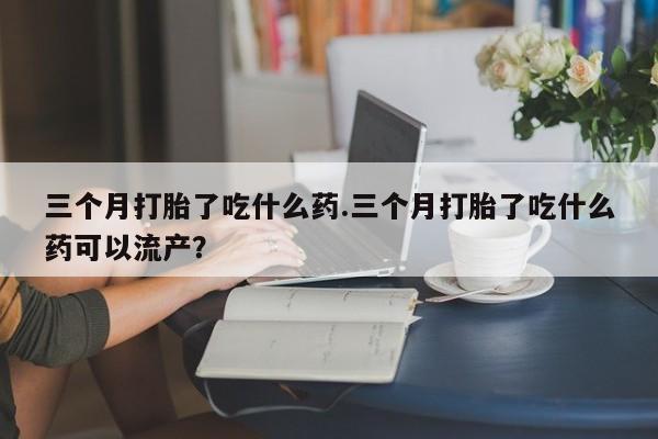 药流药怎么购买三个月打胎了吃什么药.三个月打胎了吃什么药可以流产？
