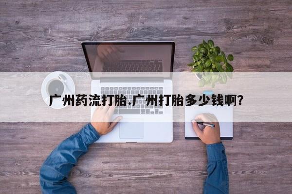药流药怎么购买广州药流打胎.广州打胎多少钱啊？