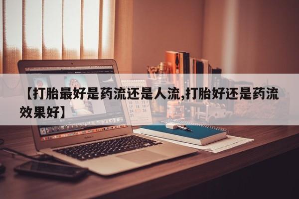 药流药怎么购买【打胎最好是药流还是人流,打胎好还是药流效果好】