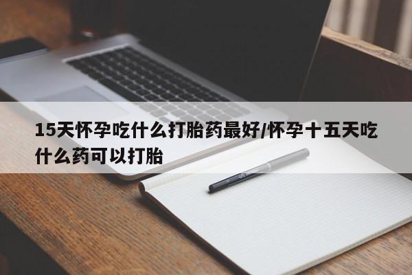 药流药怎么购买15天怀孕吃什么打胎药最好/怀孕十五天吃什么药可以打胎