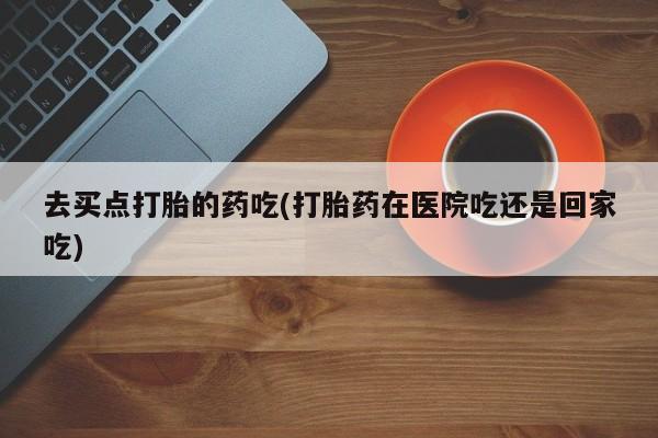 药流药怎么购买去买点打胎的药吃(打胎药在医院吃还是回家吃)