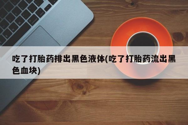 药流药怎么购买吃了打胎药排出黑色液体(吃了打胎药流出黑色血块)