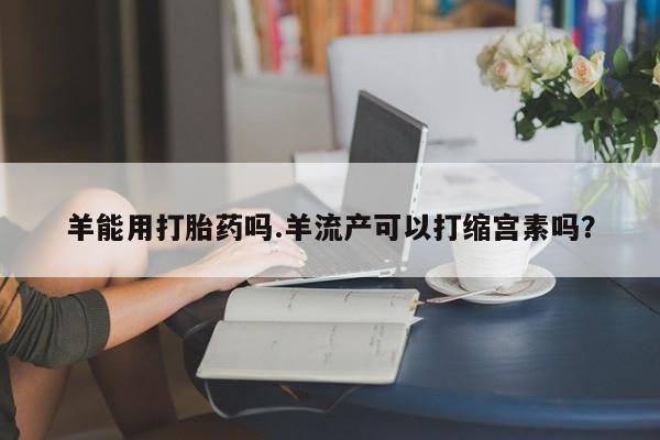 药流药怎么购买羊能用打胎药吗.羊流产可以打缩宫素吗？