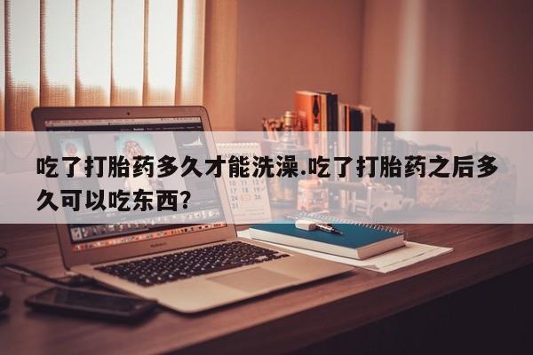 药流药怎么购买吃了打胎药多久才能洗澡.吃了打胎药之后多久可以吃东西？