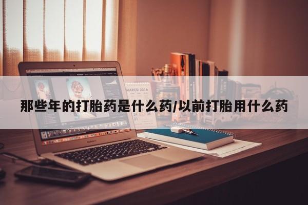 药流药怎么购买那些年的打胎药是什么药/以前打胎用什么药