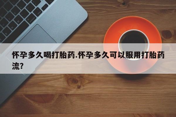 药流药怎么购买怀孕多久喝打胎药.怀孕多久可以服用打胎药流？