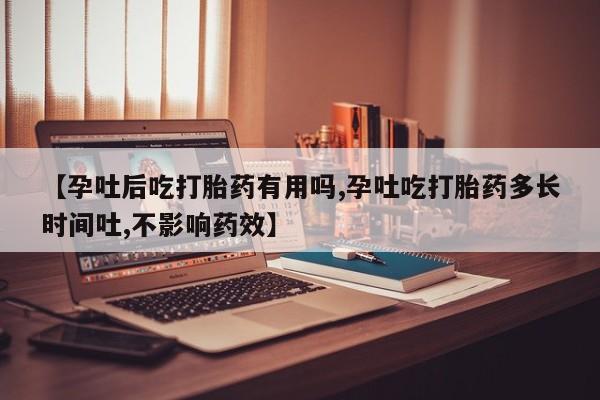 药流药怎么购买【孕吐后吃打胎药有用吗,孕吐吃打胎药多长时间吐,不影响药效】