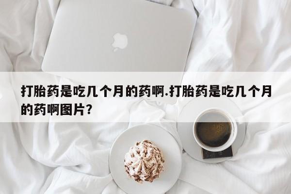 药流药怎么购买打胎药是吃几个月的药啊.打胎药是吃几个月的药啊图片？