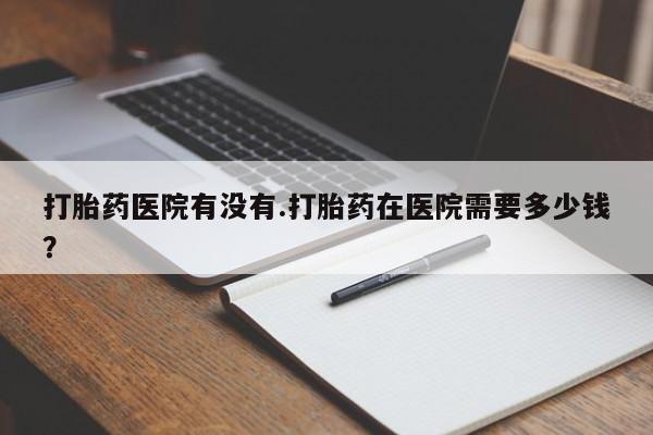 药流药怎么购买打胎药医院有没有.打胎药在医院需要多少钱？