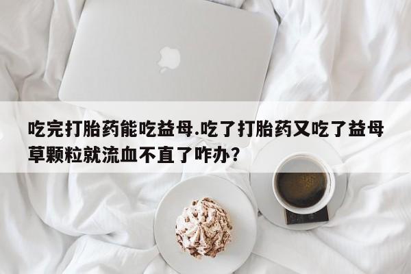 药流药怎么购买吃完打胎药能吃益母.吃了打胎药又吃了益母草颗粒就流血不直了咋办？