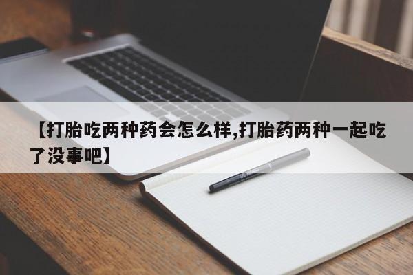 药流药怎么购买【打胎吃两种药会怎么样,打胎药两种一起吃了没事吧】
