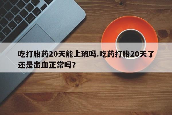 药流药怎么购买吃打胎药20天能上班吗.吃药打胎20天了还是出血正常吗？