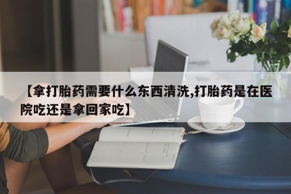药流药怎么购买【拿打胎药需要什么东西清洗,打胎药是在医院吃还是拿回家吃】
