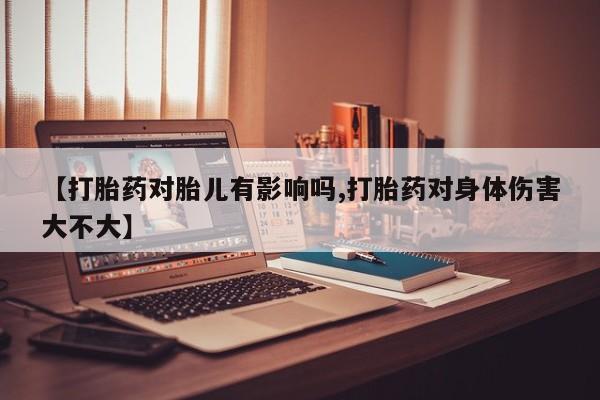 药流药怎么购买【打胎药对胎儿有影响吗,打胎药对身体伤害大不大】