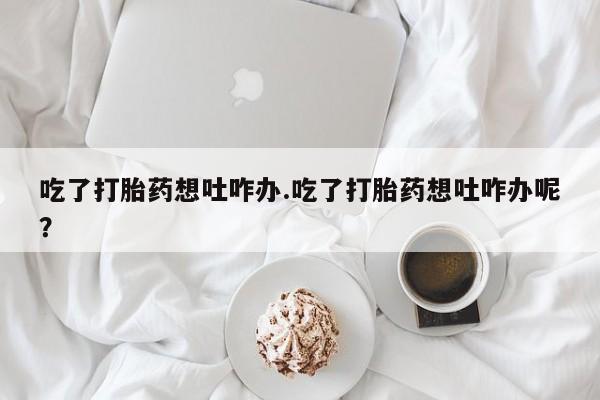 药流药怎么购买吃了打胎药想吐咋办.吃了打胎药想吐咋办呢？