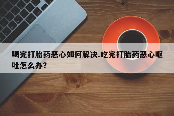 药流药怎么购买喝完打胎药恶心如何解决.吃完打胎药恶心呕吐怎么办？