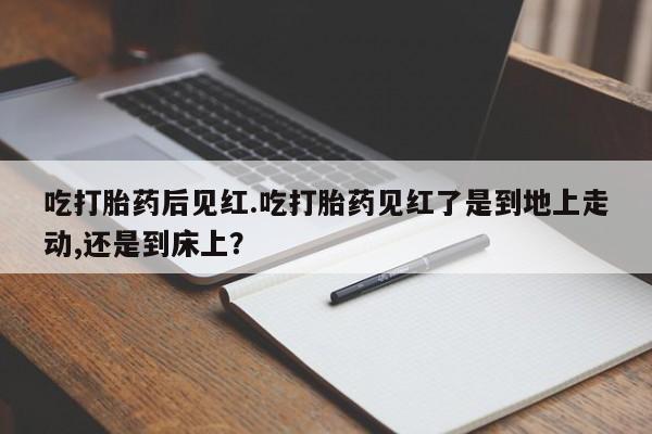 药流药怎么购买吃打胎药后见红.吃打胎药见红了是到地上走动,还是到床上？
