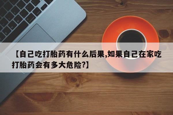 药流药怎么购买【自己吃打胎药有什么后果,如果自己在家吃打胎药会有多大危险?】