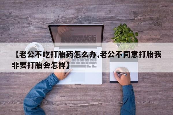 药流药怎么购买【老公不吃打胎药怎么办,老公不同意打胎我非要打胎会怎样】