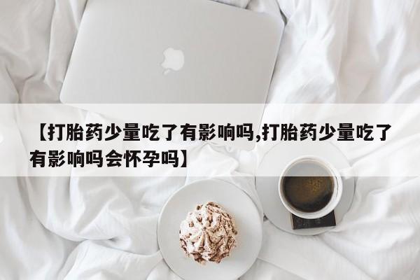 药流药怎么购买【打胎药少量吃了有影响吗,打胎药少量吃了有影响吗会怀孕吗】