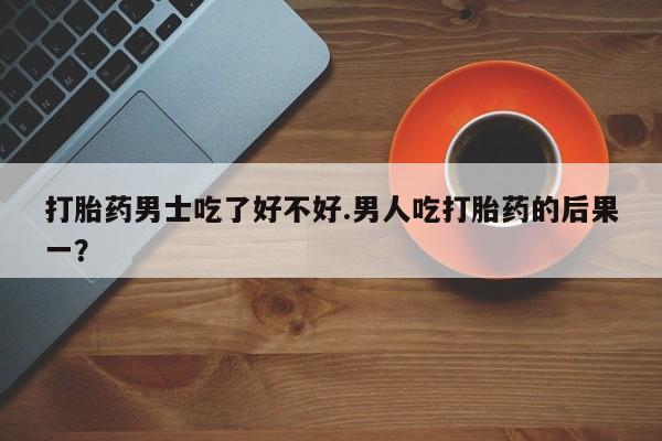 药流药怎么购买打胎药男士吃了好不好.男人吃打胎药的后果一？