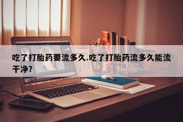 药流药怎么购买吃了打胎药要流多久.吃了打胎药流多久能流干净？