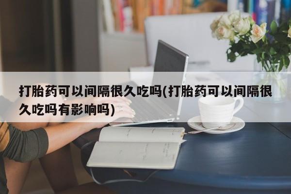 药流药怎么购买打胎药可以间隔很久吃吗(打胎药可以间隔很久吃吗有影响吗)