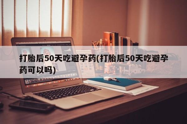 药流药怎么购买打胎后50天吃避孕药(打胎后50天吃避孕药可以吗)