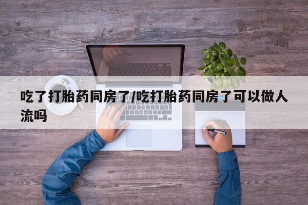 药流药怎么购买吃了打胎药同房了/吃打胎药同房了可以做人流吗