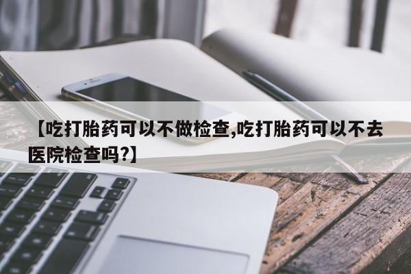 药流药怎么购买【吃打胎药可以不做检查,吃打胎药可以不去医院检查吗?】