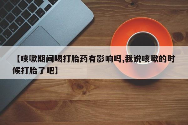 药流药怎么购买【咳嗽期间喝打胎药有影响吗,我说咳嗽的时候打胎了吧】