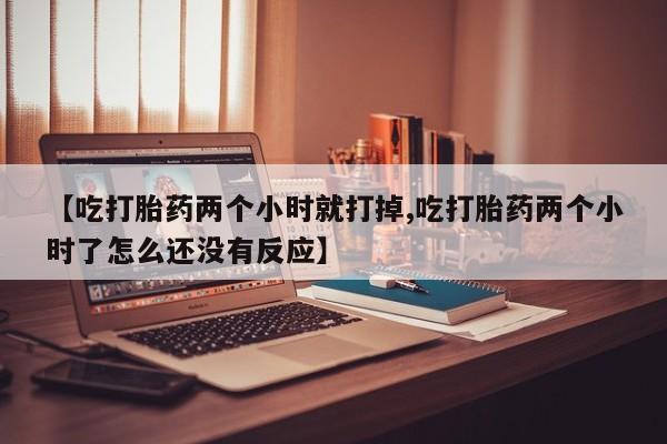 药流药怎么购买【吃打胎药两个小时就打掉,吃打胎药两个小时了怎么还没有反应】
